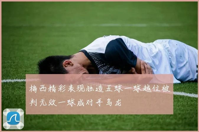 梅西精彩表现独造五球一球越位被判无效一球成对手乌龙